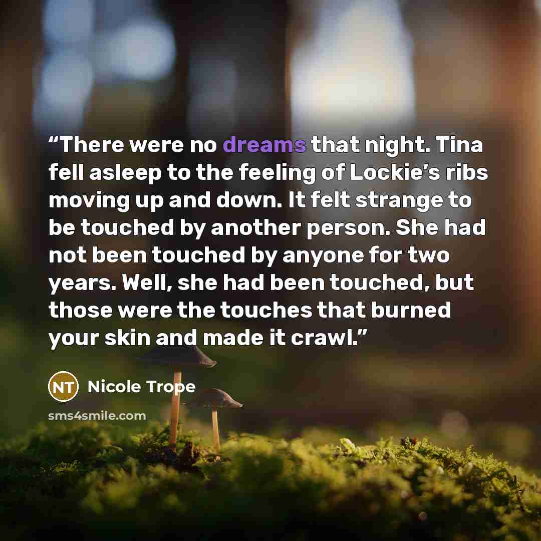 “There were no dreams that night. Tina fell asleep to the feeling of Lockie’s ribs moving up and down. It felt strange to be touched by another person. She had not been touched by anyone for two years. Well, she had been touched, but those were the touches that burned your skin and made it crawl.” quote by Nicole Trope