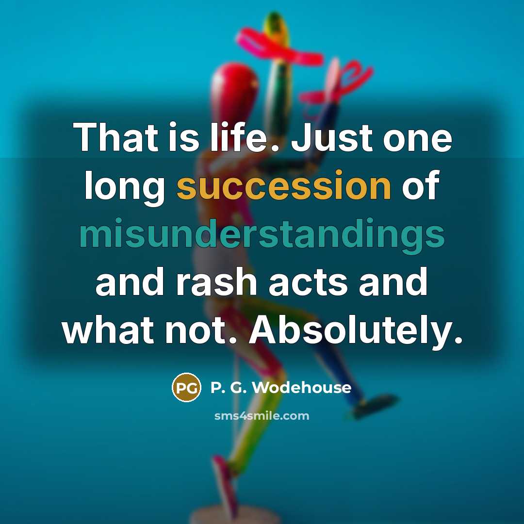 “That is life. Just one long succession of misunderstandings and rash acts and what not. Absolutely.” quote by P. G. Wodehouse