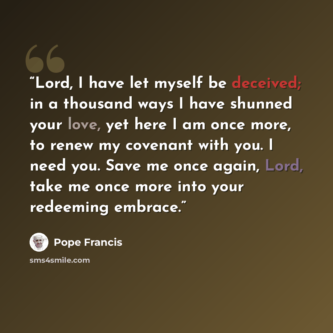 “Lord, I have let myself be deceived; in a thousand ways I have shunned your love, yet here I am once more, to renew my covenant with you. I need you. Save me once again, Lord, take me once more into your redeeming embrace.” quote by Pope Francis