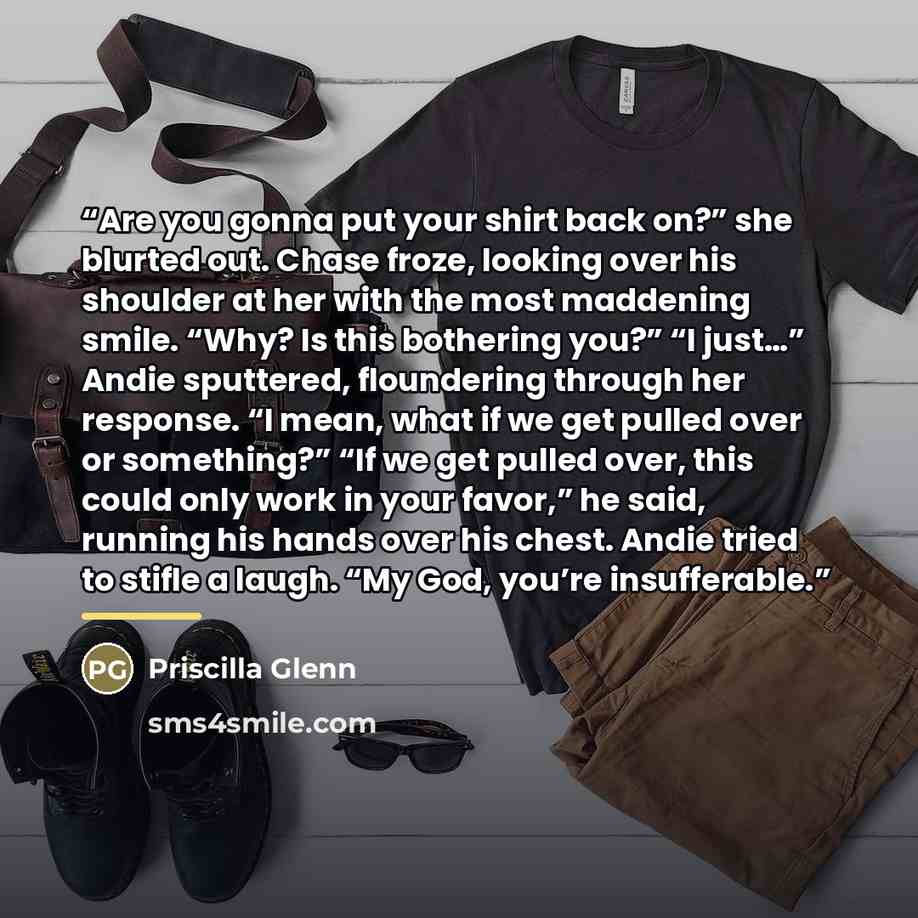 “Are you gonna put your shirt back on?” she blurted out. Chase froze, looking over his shoulder at her with the most maddening smile. “Why? Is this bothering you?” “I just…” Andie sputtered, floundering through her response. “I mean, what if we get pulled over or something?” “If we get pulled over…” quote by Priscilla Glenn