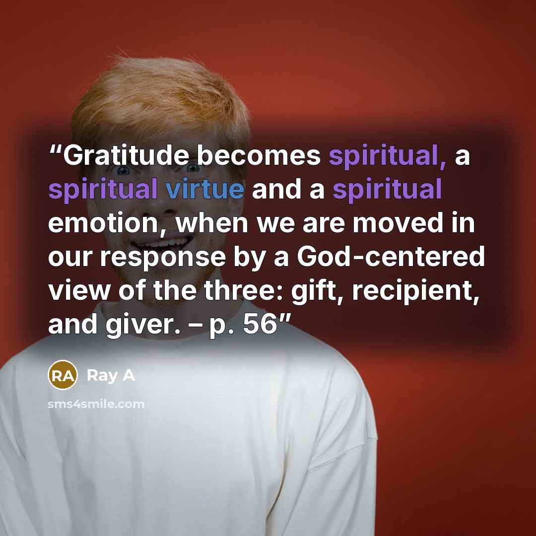 “Gratitude becomes spiritual, a spiritual virtue and a spiritual emotion, when we are moved in our response by a God-centered view of the three: gift, recipient, and giver. – p. 56” quote by Ray A