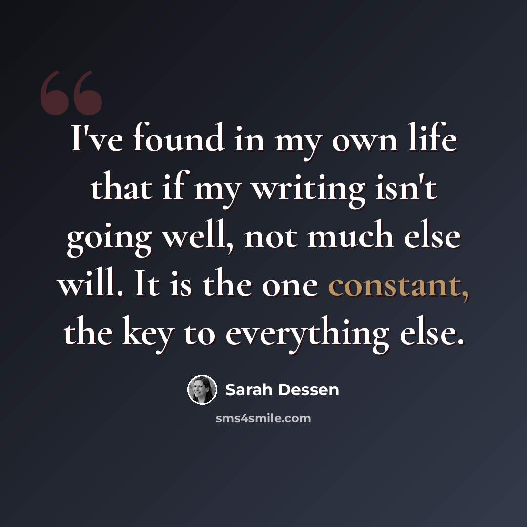 “I've found in my own life that if my writing isn't going well, not much else will. It is the one constant, the key to everything else.” quote by Sarah Dessen