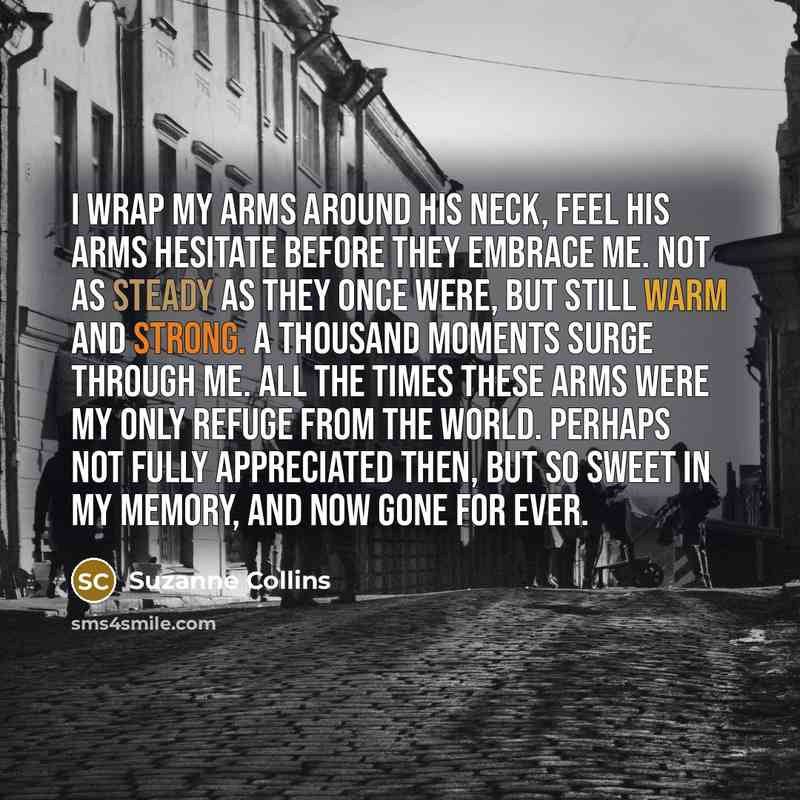 “I wrap my arms around his neck, feel his arms hesitate before they embrace me. Not as steady as they once were, but still warm and strong. A thousand moments surge through me. All the times these arms were my only refuge from the world. Perhaps not fully appreciated then, but so sweet in my…” quote by Suzanne Collins