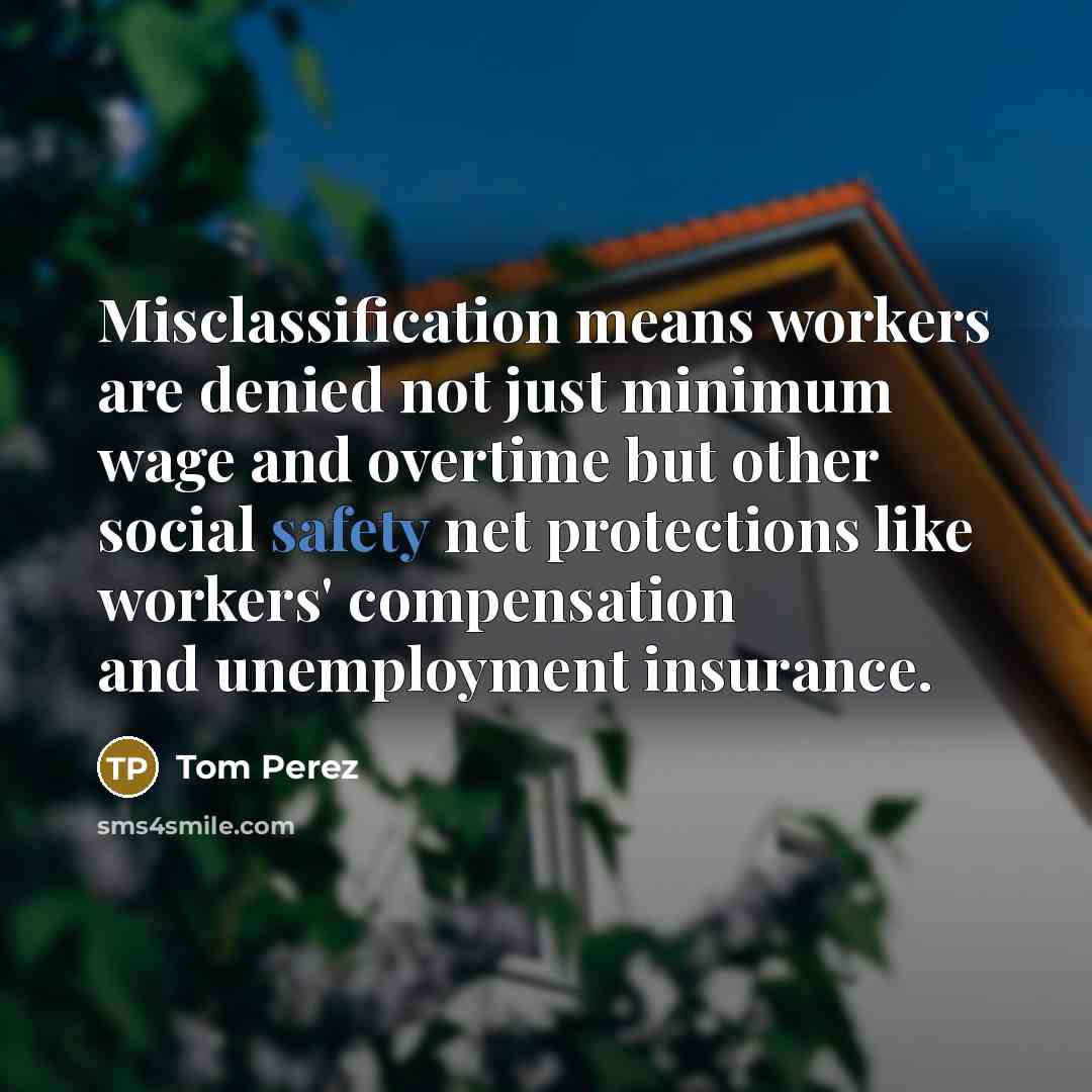 “Misclassification means workers are denied not just minimum wage and overtime but other social safety net protections like workers' compensation and unemployment insurance.” quote by Tom Perez