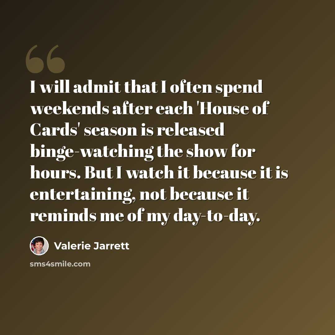 “I will admit that I often spend weekends after each 'House of Cards' season is released binge-watching the show for hours. But I watch it because it is entertaining, not because it reminds me of my day-to-day.” quote by Valerie Jarrett