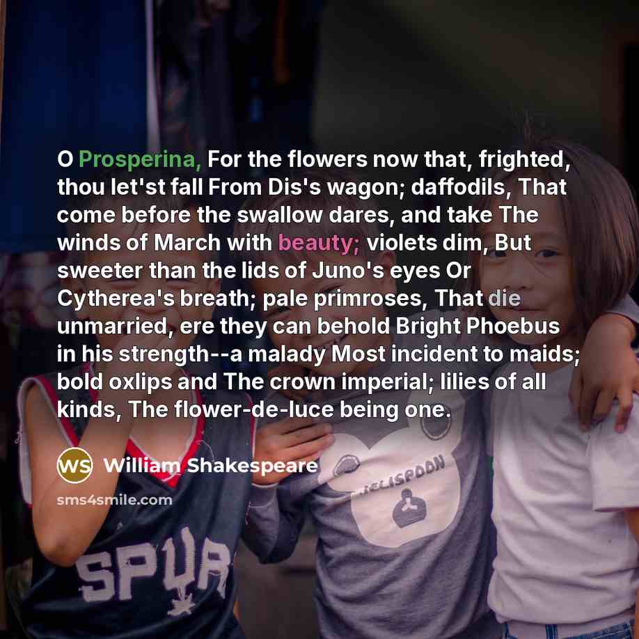 “O Prosperina, For the flowers now that, frighted, thou let'st fall From Dis's wagon; daffodils, That come before the swallow dares, and take The winds of March with beauty; violets dim, But sweeter than the lids of Juno's eyes Or Cytherea's breath; pale primroses, That die unmarried, ere they can…” quote by William Shakespeare