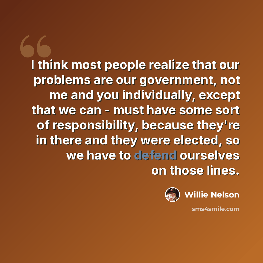 “I think most people realize that our problems are our government, not me and you individually, except that we can - must have some sort of responsibility, because they're in there and they were elected, so we have to defend ourselves on those lines.” quote by Willie Nelson