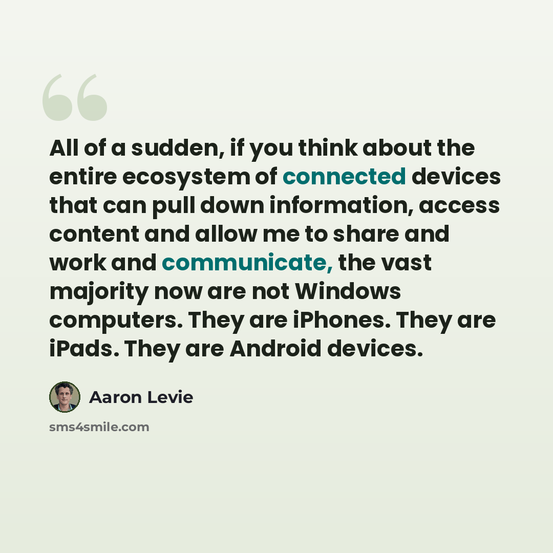 “All of a sudden, if you think about the entire ecosystem of connected devices that can pull down information, access content and allow me to share and work and communicate, the vast majority now are not Windows computers. They are iPhones. They are iPads. They are Android devices.” quote by Aaron Levie