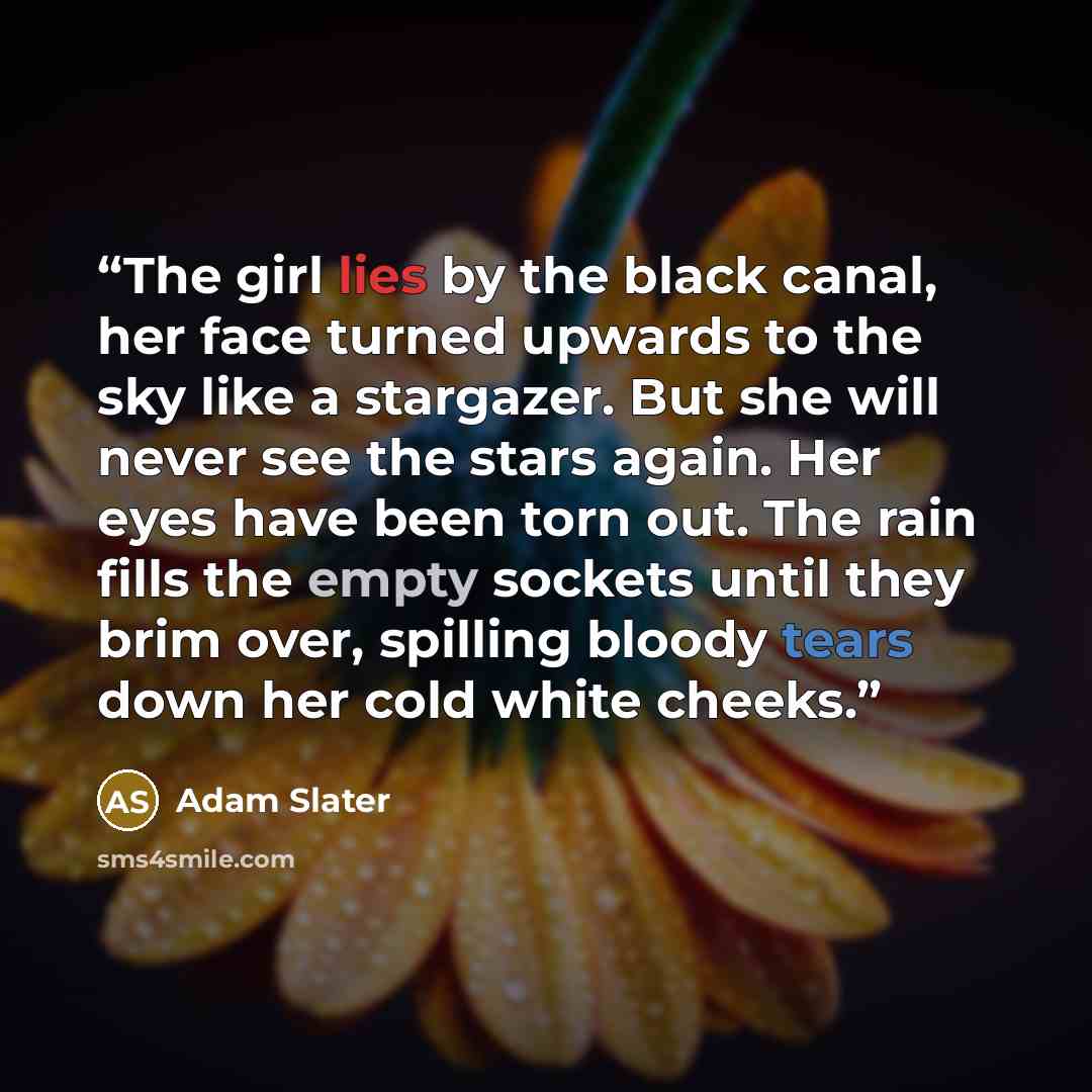 “The girl lies by the black canal, her face turned upwards to the sky like a stargazer. But she will never see the stars again. Her eyes have been torn out. The rain fills the empty sockets until they brim over, spilling bloody tears down her cold white cheeks.” quote by Adam Slater