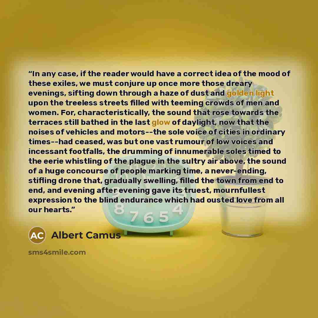 “In any case, if the reader would have a correct idea of the mood of these exiles, we must conjure up once more those dreary evenings, sifting down through a haze of dust and golden light upon the treeless streets filled with teeming crowds of men and women. For, characteristically, the sound that…” quote by Albert Camus