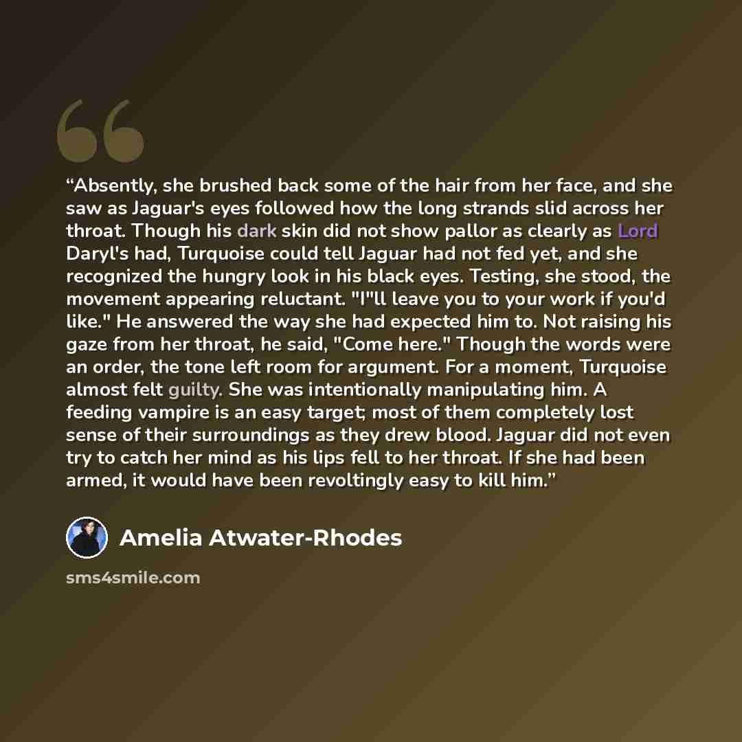 “Absently, she brushed back some of the hair from her face, and she saw as Jaguar's eyes followed how the long strands slid across her throat. Though his dark skin did not show pallor as clearly as Lord Daryl's had, Turquoise could tell Jaguar had not fed yet, and she recognized the hungry look in…” quote by Amelia Atwater-Rhodes