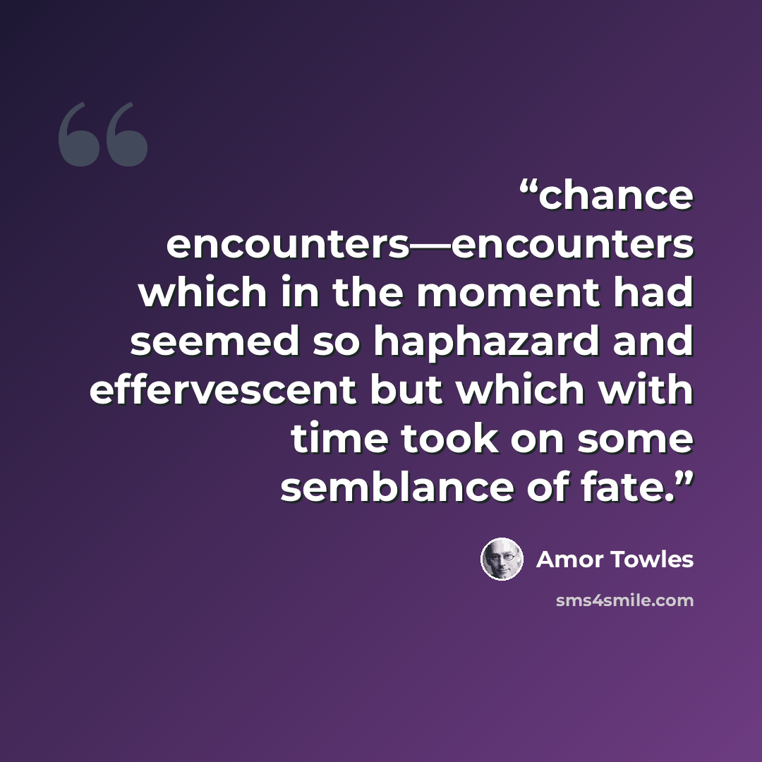 “chance encounters—encounters which in the moment had seemed so haphazard and effervescent but which with time took on some semblance of fate.” quote by Amor Towles