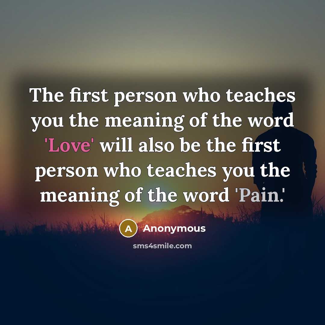 “The first person who teaches you the meaning of the word 'Love' will also be the first person who teaches you the meaning of the word 'Pain.'” quote by Anonymous