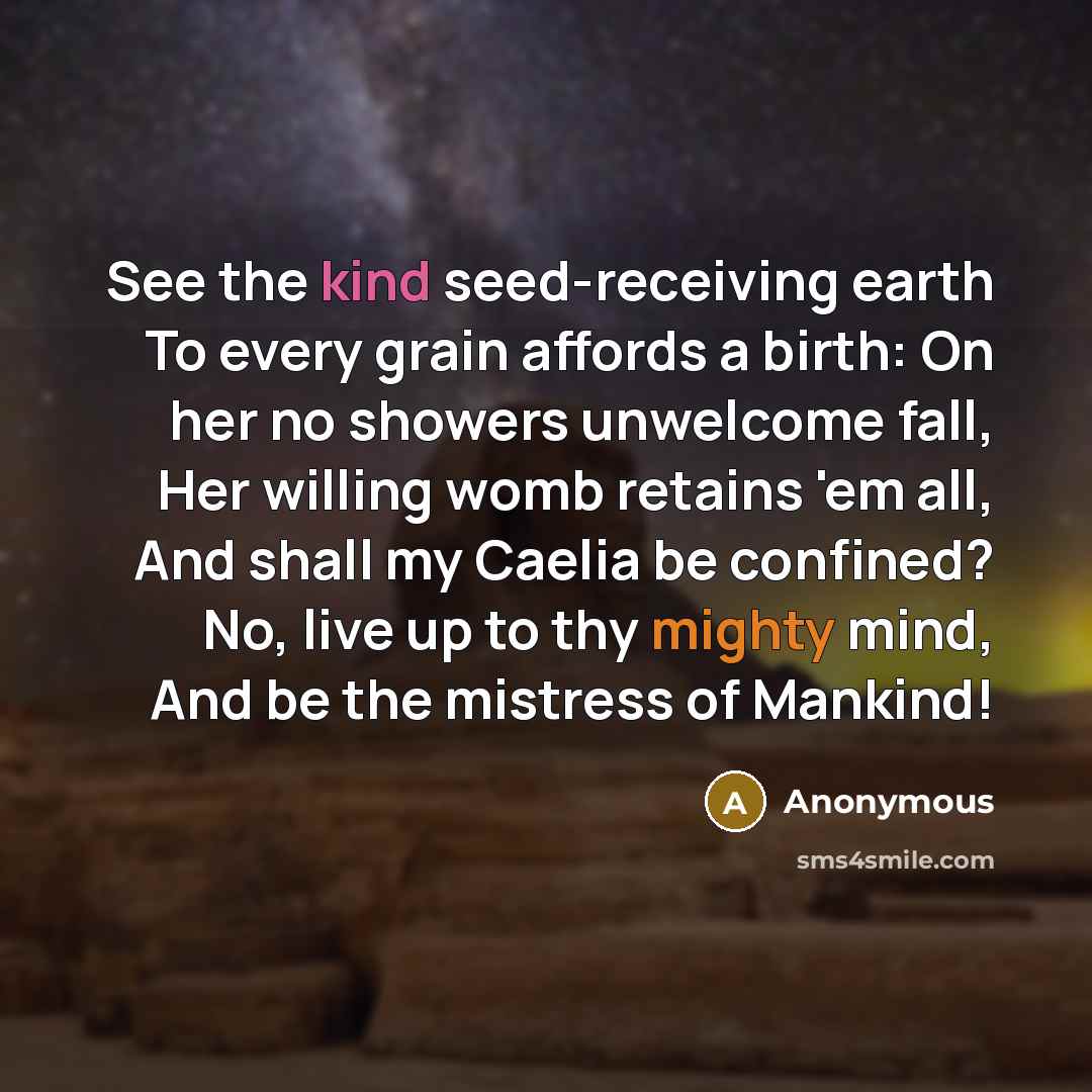 “See the kind seed-receiving earth To every grain affords a birth: On her no showers unwelcome fall, Her willing womb retains 'em all, And shall my Caelia be confined? No, live up to thy mighty mind, And be the mistress of Mankind!” quote by Anonymous