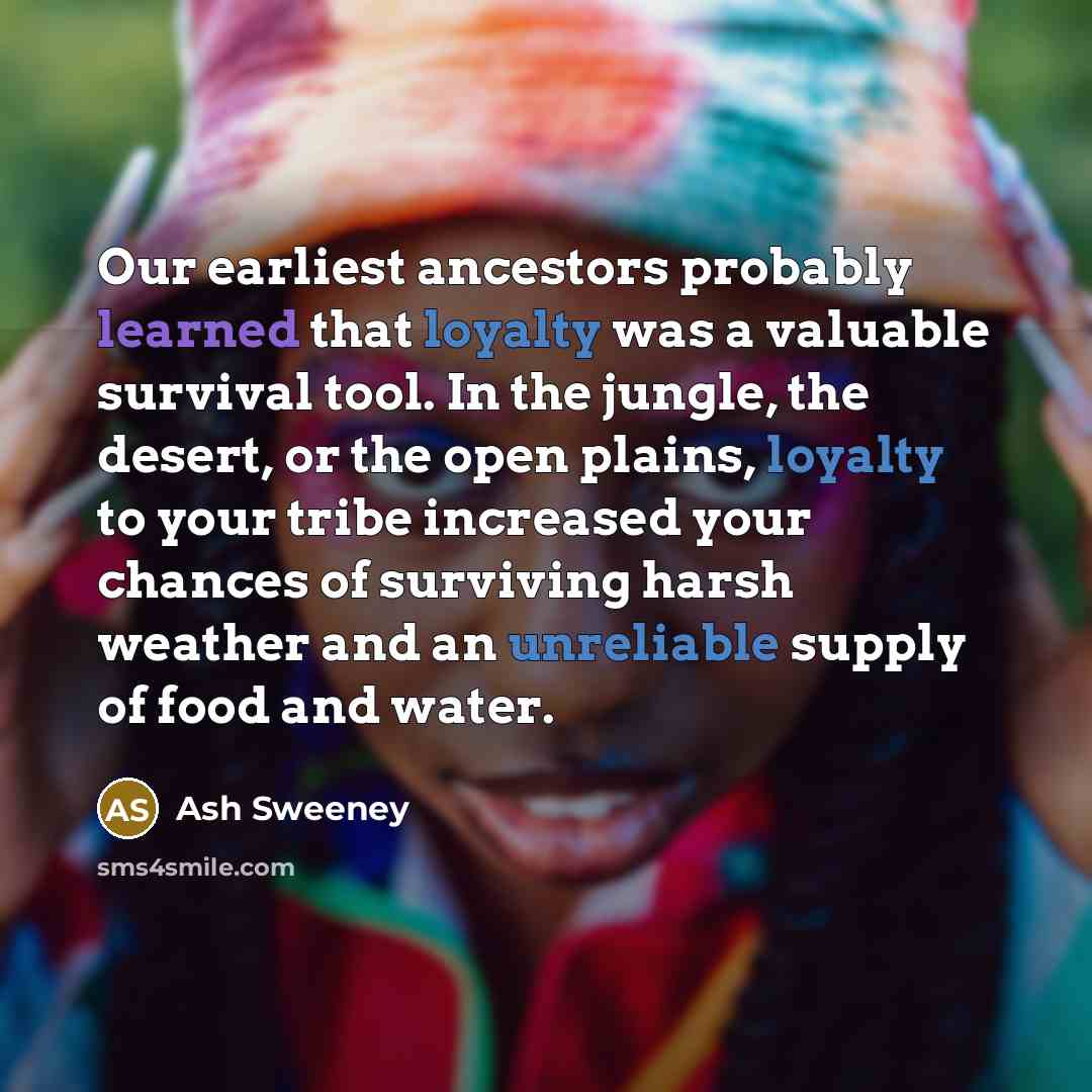 “Our earliest ancestors probably learned that loyalty was a valuable survival tool. In the jungle, the desert, or the open plains, loyalty to your tribe increased your chances of surviving harsh weather and an unreliable supply of food and water.” quote by Ash Sweeney