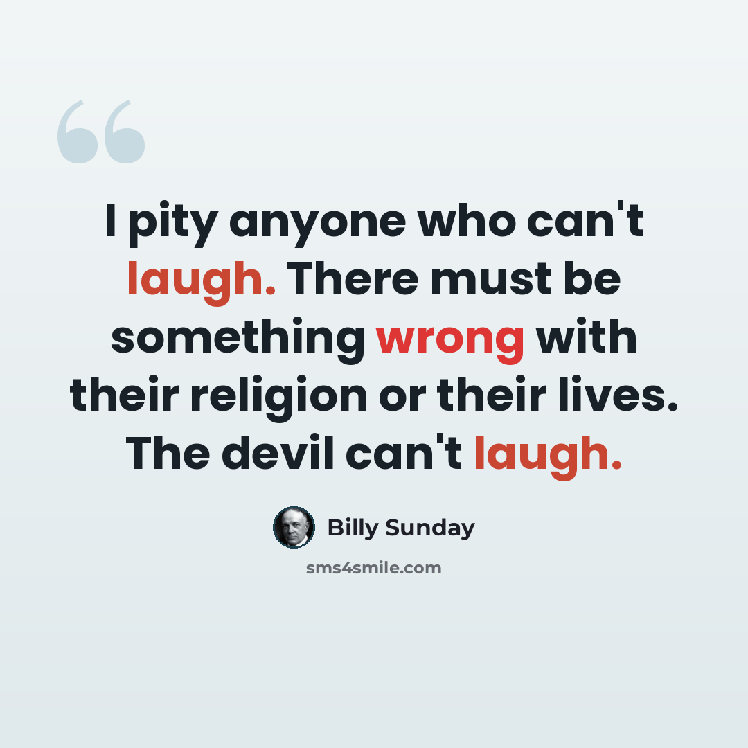 “I pity anyone who can't laugh. There must be something wrong with their religion or their lives. The devil can't laugh.” quote by Billy Sunday