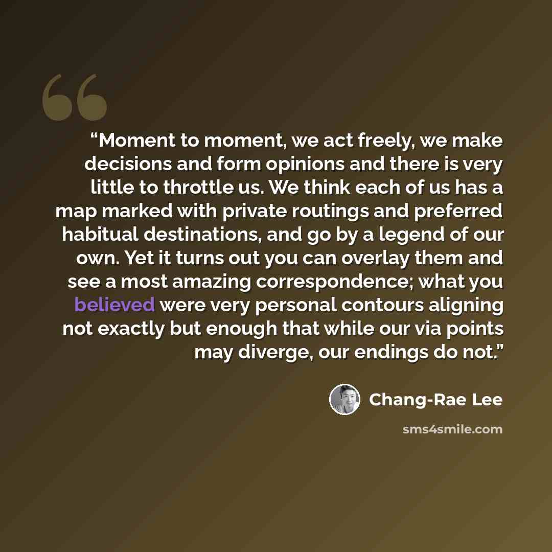 “Moment to moment, we act freely, we make decisions and form opinions and there is very little to throttle us. We think each of us has a map marked with private routings and preferred habitual destinations, and go by a legend of our own. Yet it turns out you can overlay them and see a most amazing…” quote by Chang-rae Lee