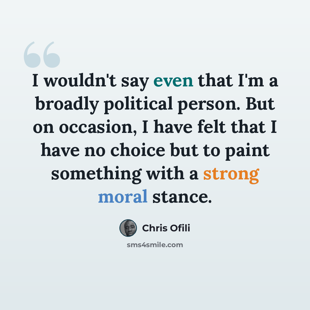 “I wouldn't say even that I'm a broadly political person. But on occasion, I have felt that I have no choice but to paint something with a strong moral stance.” quote by Chris Ofili