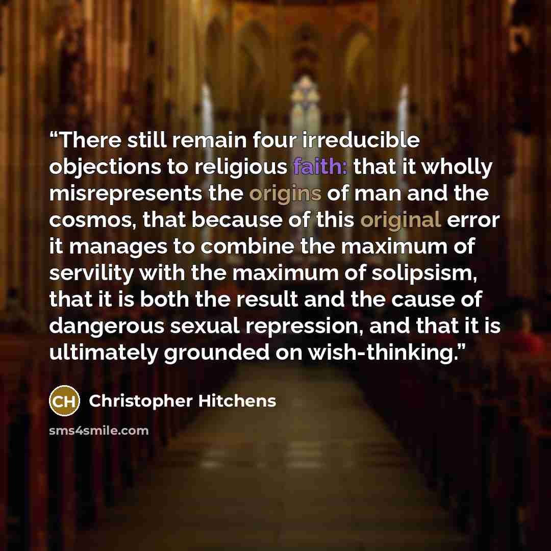 “There still remain four irreducible objections to religious faith: that it wholly misrepresents the origins of man and the cosmos, that because of this original error it manages to combine the maximum of servility with the maximum of solipsism, that it is both the result and the cause of dangerous…” quote by Christopher Hitchens