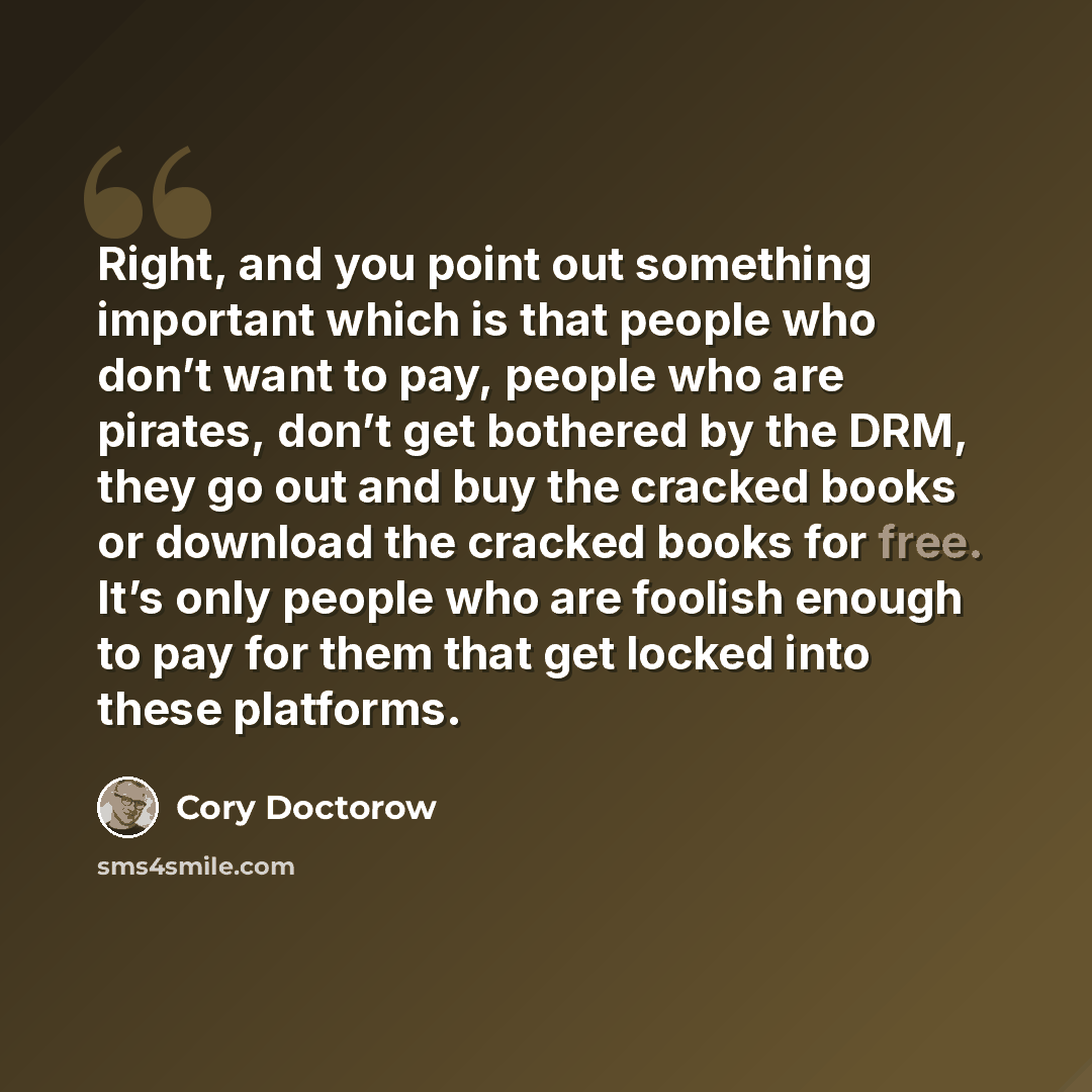 “Right, and you point out something important which is that people who don’t want to pay, people who are pirates, don’t get bothered by the DRM, they go out and buy the cracked books or download the cracked books for free. It’s only people who are foolish enough to pay for them that get locked into…” quote by Cory Doctorow