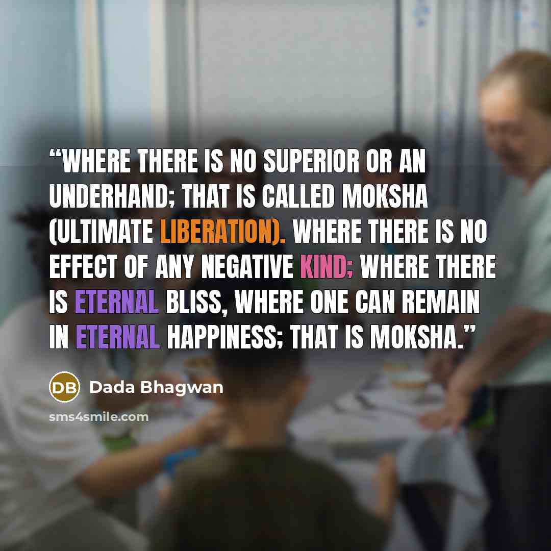 “Where there is no superior or an underhand; that is called moksha (ultimate liberation). Where there is no effect of any negative kind; where there is eternal bliss, where one can remain in eternal happiness; that is moksha.” quote by Dada Bhagwan