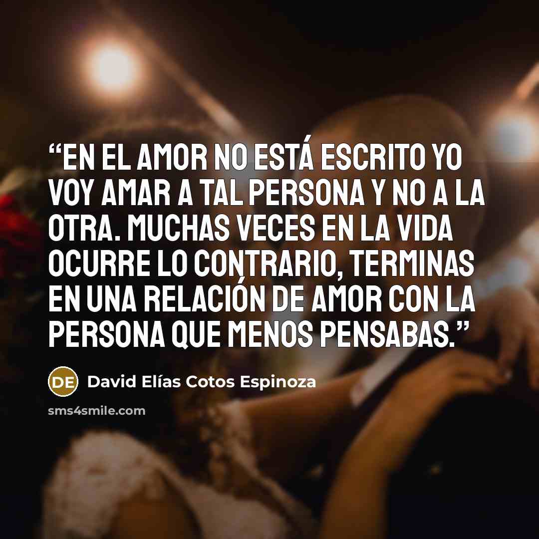 “En el amor no está escrito yo voy amar a tal persona y no a la otra. Muchas veces en la vida ocurre lo contrario, terminas en una relación de amor con la persona que menos pensabas.” quote by David Elías Cotos Espinoza