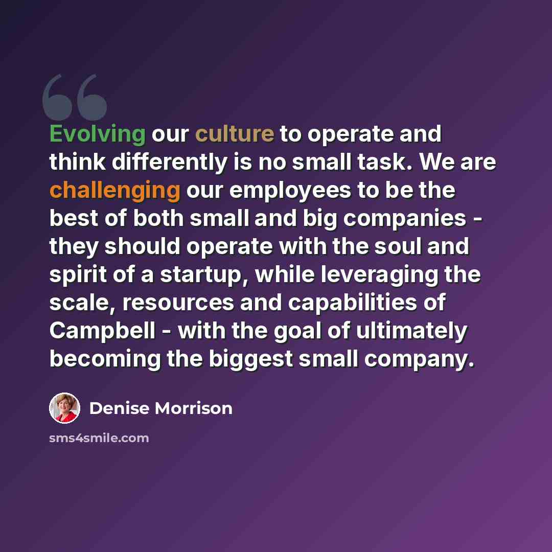 “Evolving our culture to operate and think differently is no small task. We are challenging our employees to be the best of both small and big companies - they should operate with the soul and spirit of a startup, while leveraging the scale, resources and capabilities of Campbell - with the goal of…” quote by Denise Morrison