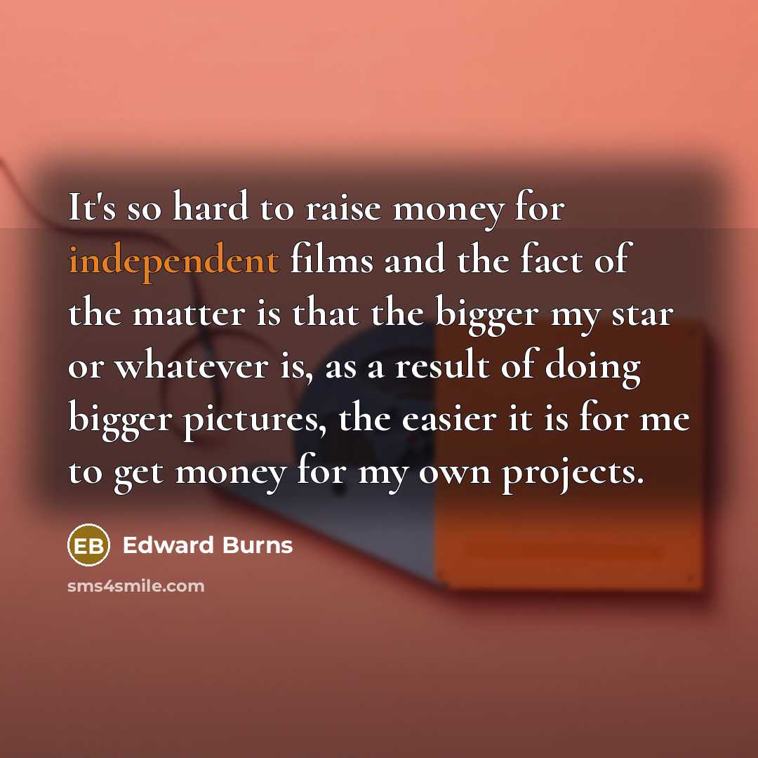 “It's so hard to raise money for independent films and the fact of the matter is that the bigger my star or whatever is, as a result of doing bigger pictures, the easier it is for me to get money for my own projects.” quote by Edward Burns