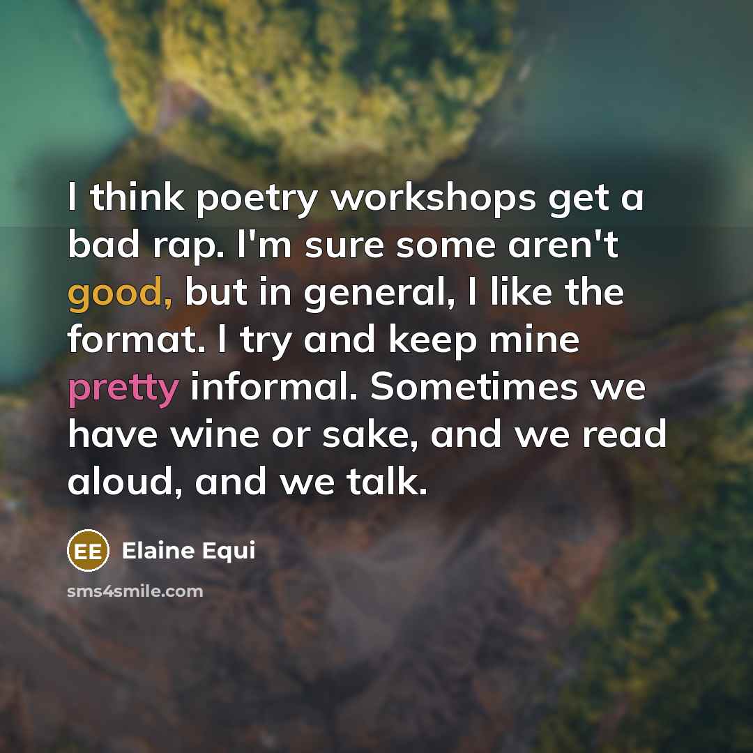 “I think poetry workshops get a bad rap. I'm sure some aren't good, but in general, I like the format. I try and keep mine pretty informal. Sometimes we have wine or sake, and we read aloud, and we talk.” quote by Elaine Equi
