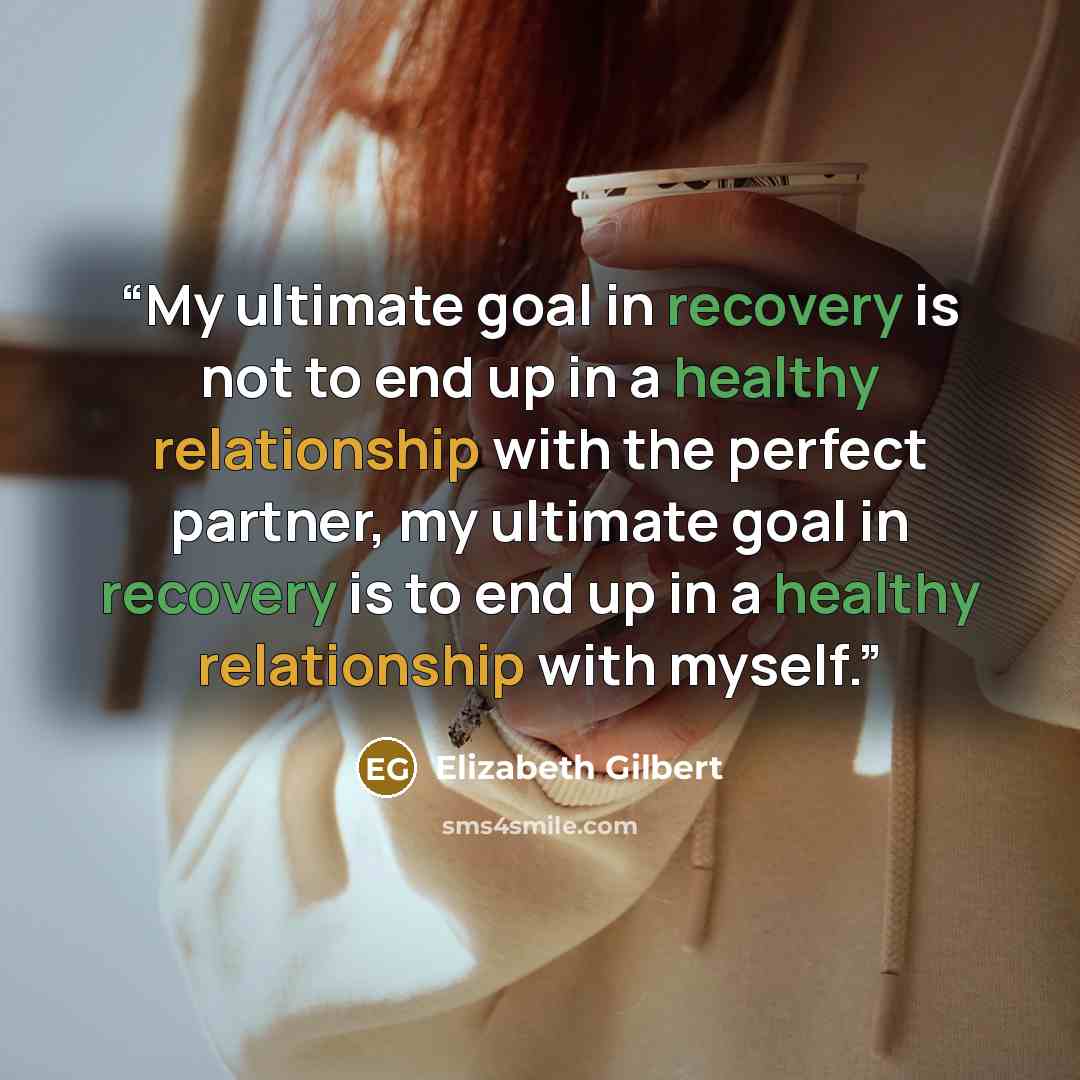 “My ultimate goal in recovery is not to end up in a healthy relationship with the perfect partner, my ultimate goal in recovery is to end up in a healthy relationship with myself.” quote by Elizabeth Gilbert