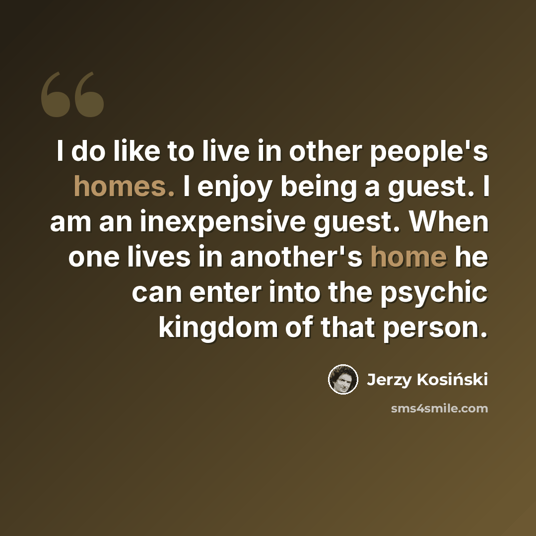 “I do like to live in other people's homes. I enjoy being a guest. I am an inexpensive guest. When one lives in another's home he can enter into the psychic kingdom of that person.” quote by Jerzy Kosinski
