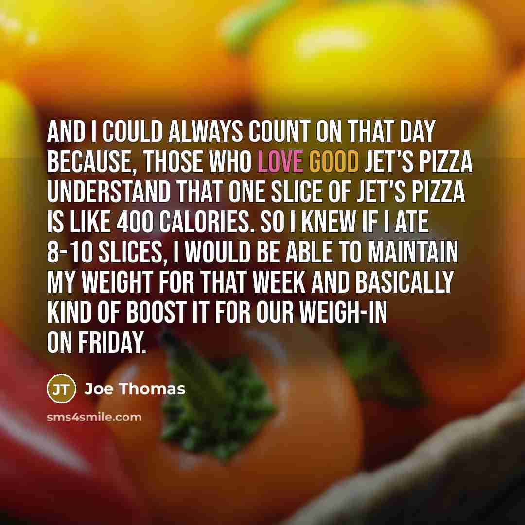 “And I could always count on that day because, those who love good Jet's Pizza understand that one slice of Jet's Pizza is like 400 calories. So I knew if I ate 8-10 slices, I would be able to maintain my weight for that week and basically kind of boost it for our weigh-in on Friday.” quote by Joe Thomas