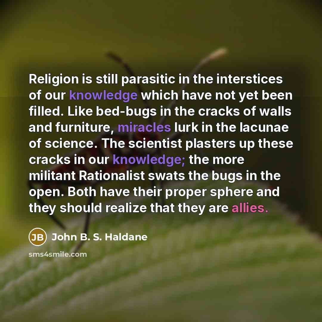 “Religion is still parasitic in the interstices of our knowledge which have not yet been filled. Like bed-bugs in the cracks of walls and furniture, miracles lurk in the lacunae of science. The scientist plasters up these cracks in our knowledge; the more militant Rationalist swats the bugs in the…” quote by John B. S. Haldane