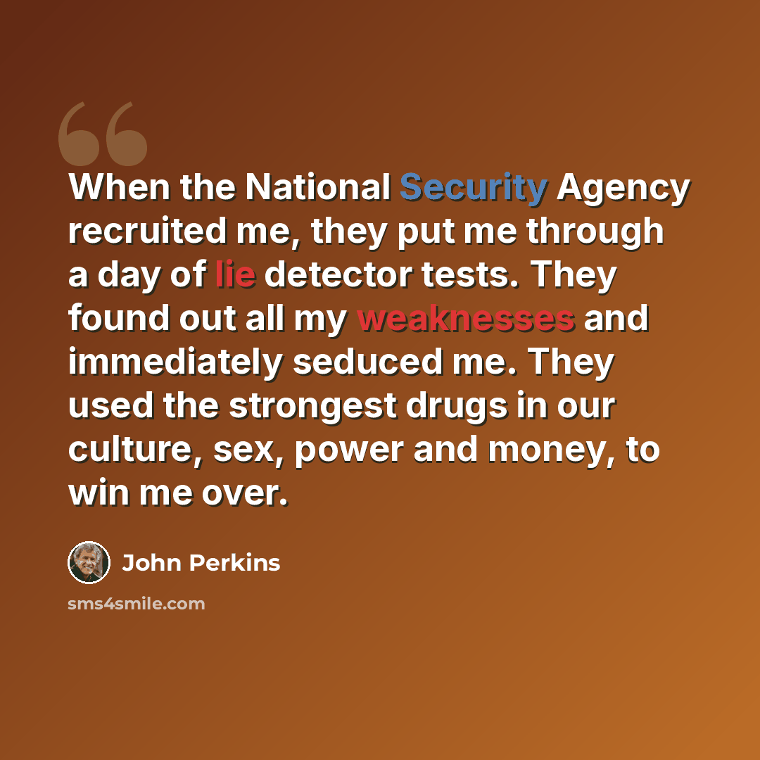 “When the National Security Agency recruited me, they put me through a day of lie detector tests. They found out all my weaknesses and immediately seduced me. They used the strongest drugs in our culture, sex, power and money, to win me over.” quote by John Perkins