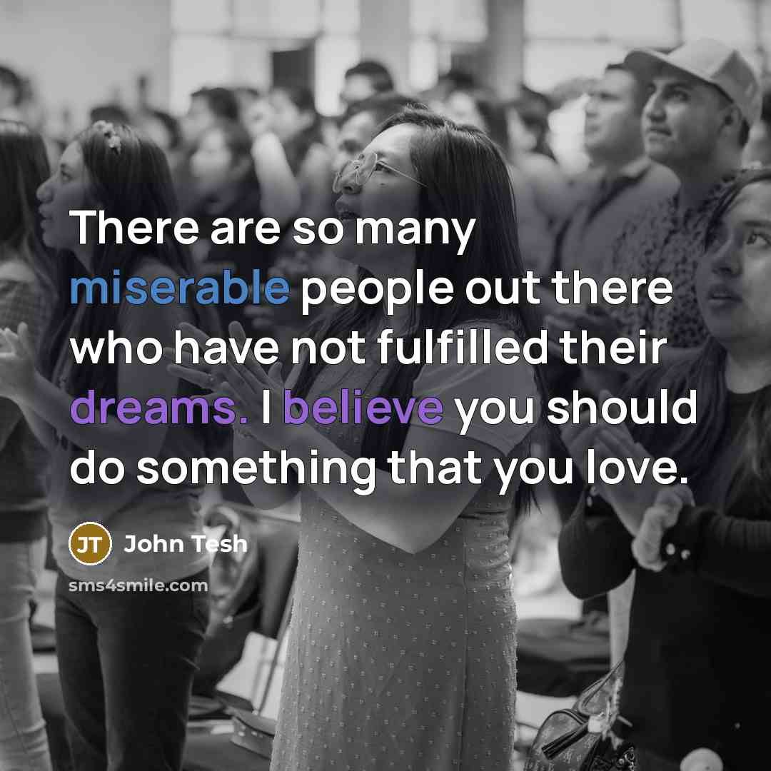 “There are so many miserable people out there who have not fulfilled their dreams. I believe you should do something that you love.” quote by John Tesh