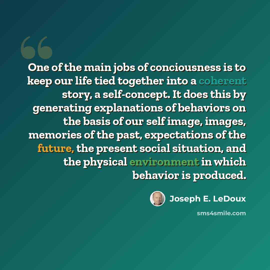 “One of the main jobs of conciousness is to keep our life tied together into a coherent story, a self-concept. It does this by generating explanations of behaviors on the basis of our self image, images, memories of the past, expectations of the future, the present social situation, and the…” quote by Joseph E. LeDoux