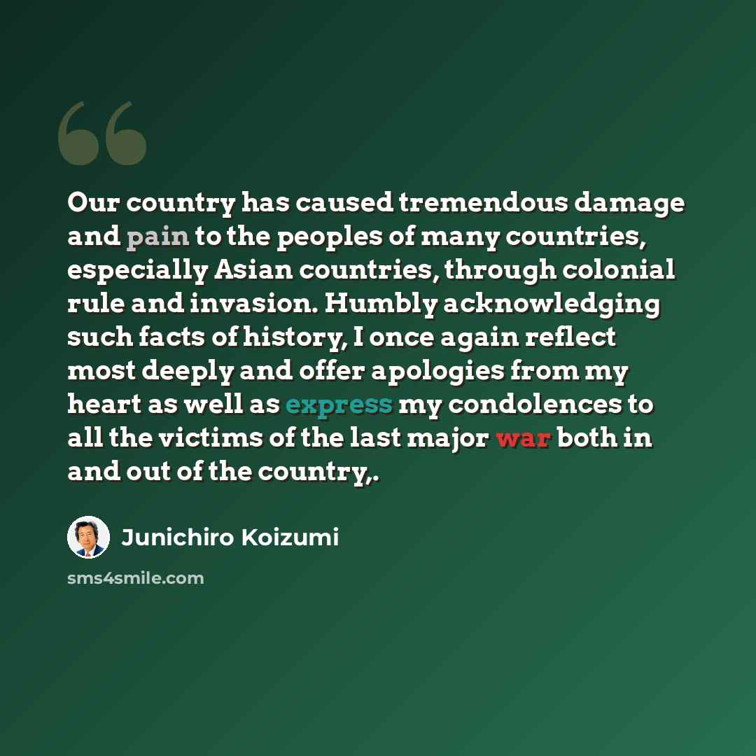 “Our country has caused tremendous damage and pain to the peoples of many countries, especially Asian countries, through colonial rule and invasion. Humbly acknowledging such facts of history, I once again reflect most deeply and offer apologies from my heart as well as express my condolences to…” quote by Junichiro Koizumi