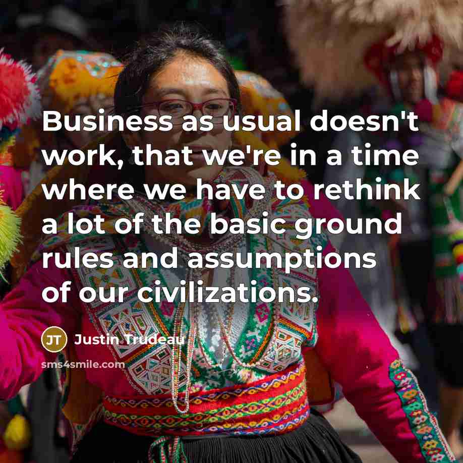 “Business as usual doesn't work, that we're in a time where we have to rethink a lot of the basic ground rules and assumptions of our civilizations.” quote by Justin Trudeau