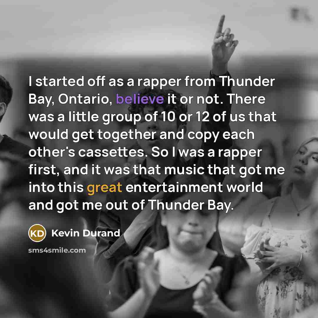 “I started off as a rapper from Thunder Bay, Ontario, believe it or not. There was a little group of 10 or 12 of us that would get together and copy each other's cassettes. So I was a rapper first, and it was that music that got me into this great entertainment world and got me out of Thunder Bay.” quote by Kevin Durand