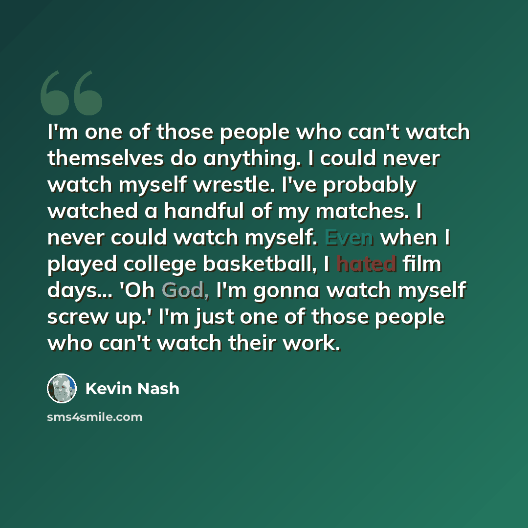“I'm one of those people who can't watch themselves do anything. I could never watch myself wrestle. I've probably watched a handful of my matches. I never could watch myself. Even when I played college basketball, I hated film days... 'Oh God, I'm gonna watch myself screw up.' I'm just one of…” quote by Kevin Nash