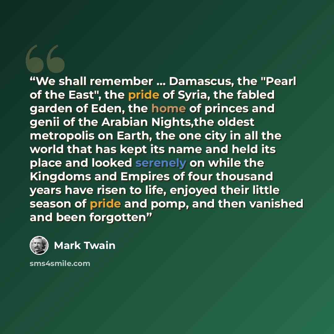 “We shall remember … Damascus, the "Pearl of the East", the pride of Syria, the fabled garden of Eden, the home of princes and genii of the Arabian Nights,the oldest metropolis on Earth, the one city in all the world that has kept its name and held its place and looked serenely on while the…” quote by Mark Twain