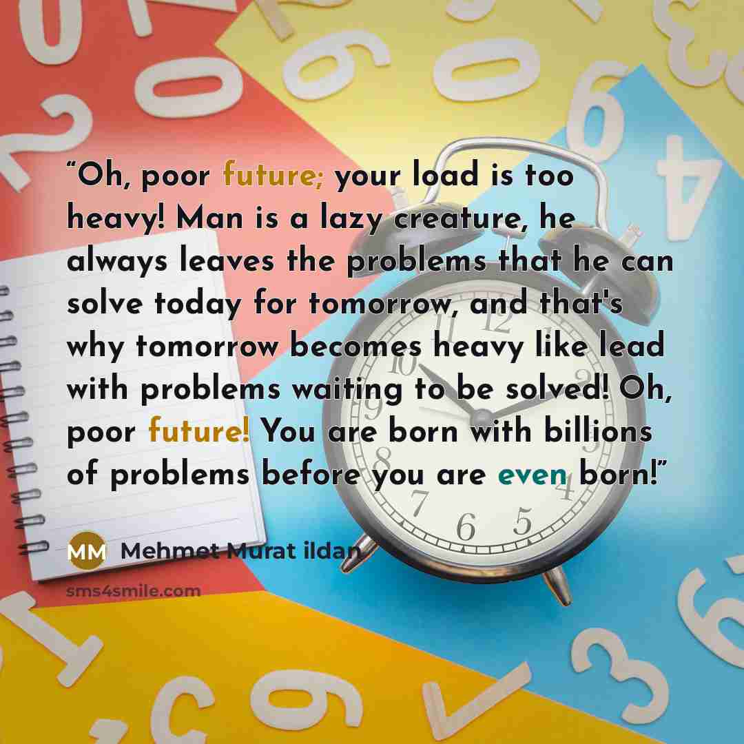 “Oh, poor future; your load is too heavy! Man is a lazy creature, he always leaves the problems that he can solve today for tomorrow, and that's why tomorrow becomes heavy like lead with problems waiting to be solved! Oh, poor future! You are born with billions of problems before you are even born!” quote by Mehmet Murat ildan