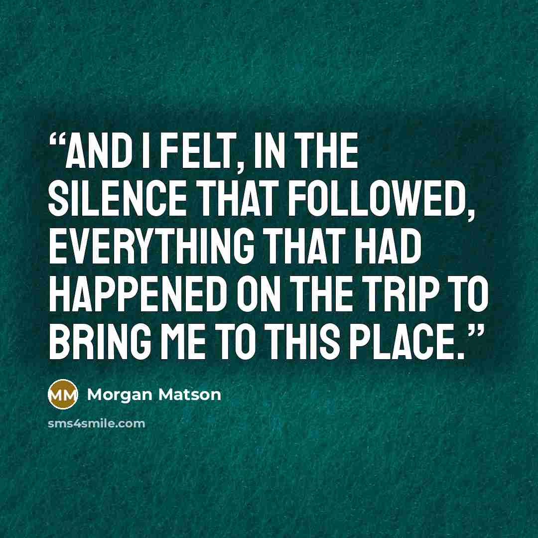 “And I felt, in the silence that followed, everything that had happened on the trip to bring me to this place.” quote by Morgan Matson
