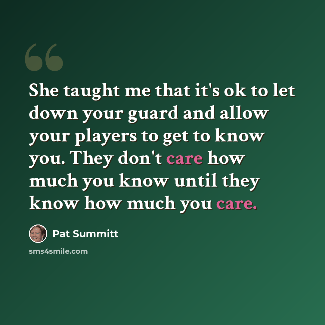 “She taught me that it's ok to let down your guard and allow your players to get to know you. They don't care how much you know until they know how much you care.” quote by Pat Summitt