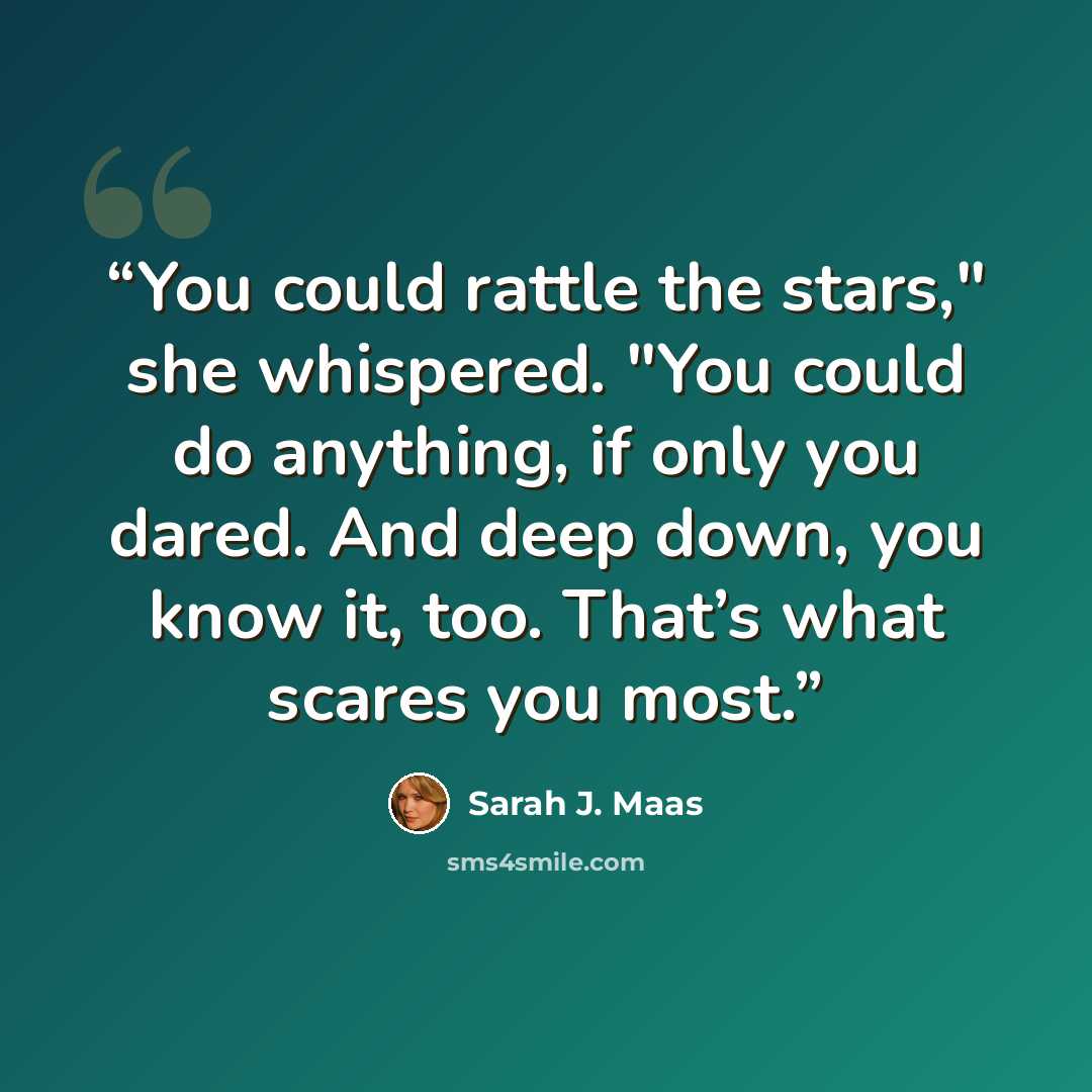 “You could rattle the stars," she whispered. "You could do anything, if only you dared. And deep down, you know it, too. That’s what scares you most.” quote by Sarah J. Maas