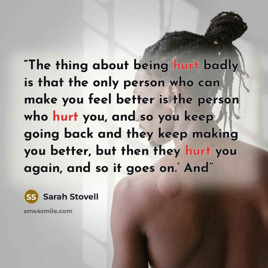 “The thing about being hurt badly is that the only person who can make you feel better is the person who hurt you, and so you keep going back and they keep making you better, but then they hurt you again, and so it goes on.’ And” quote by Sarah Stovell