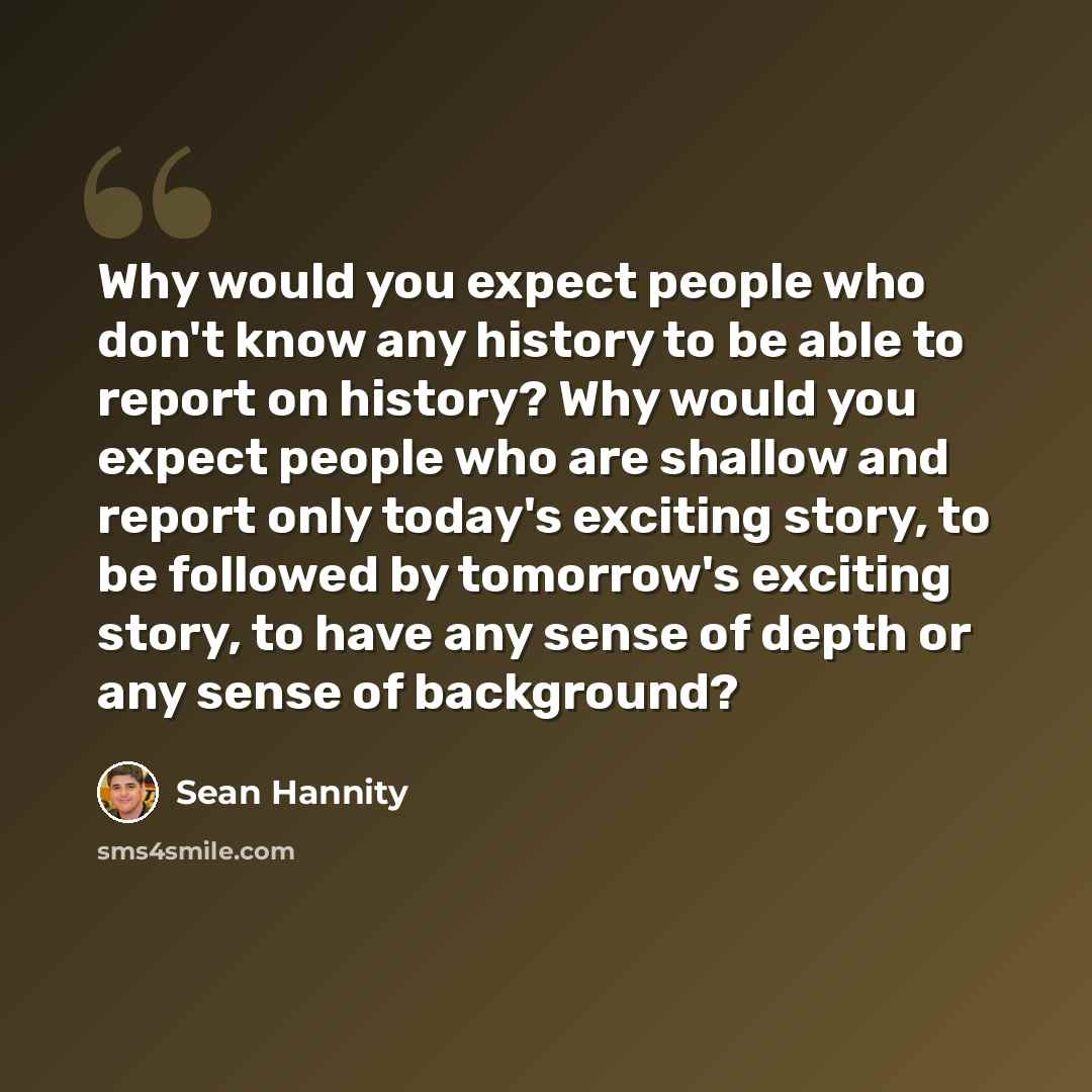 “Why would you expect people who don't know any history to be able to report on history? Why would you expect people who are shallow and report only today's exciting story, to be followed by tomorrow's exciting story, to have any sense of depth or any sense of background?” quote by Sean Hannity