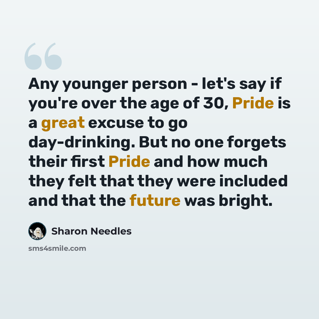 “Any younger person - let's say if you're over the age of 30, Pride is a great excuse to go day-drinking. But no one forgets their first Pride and how much they felt that they were included and that the future was bright.” quote by Sharon Needles
