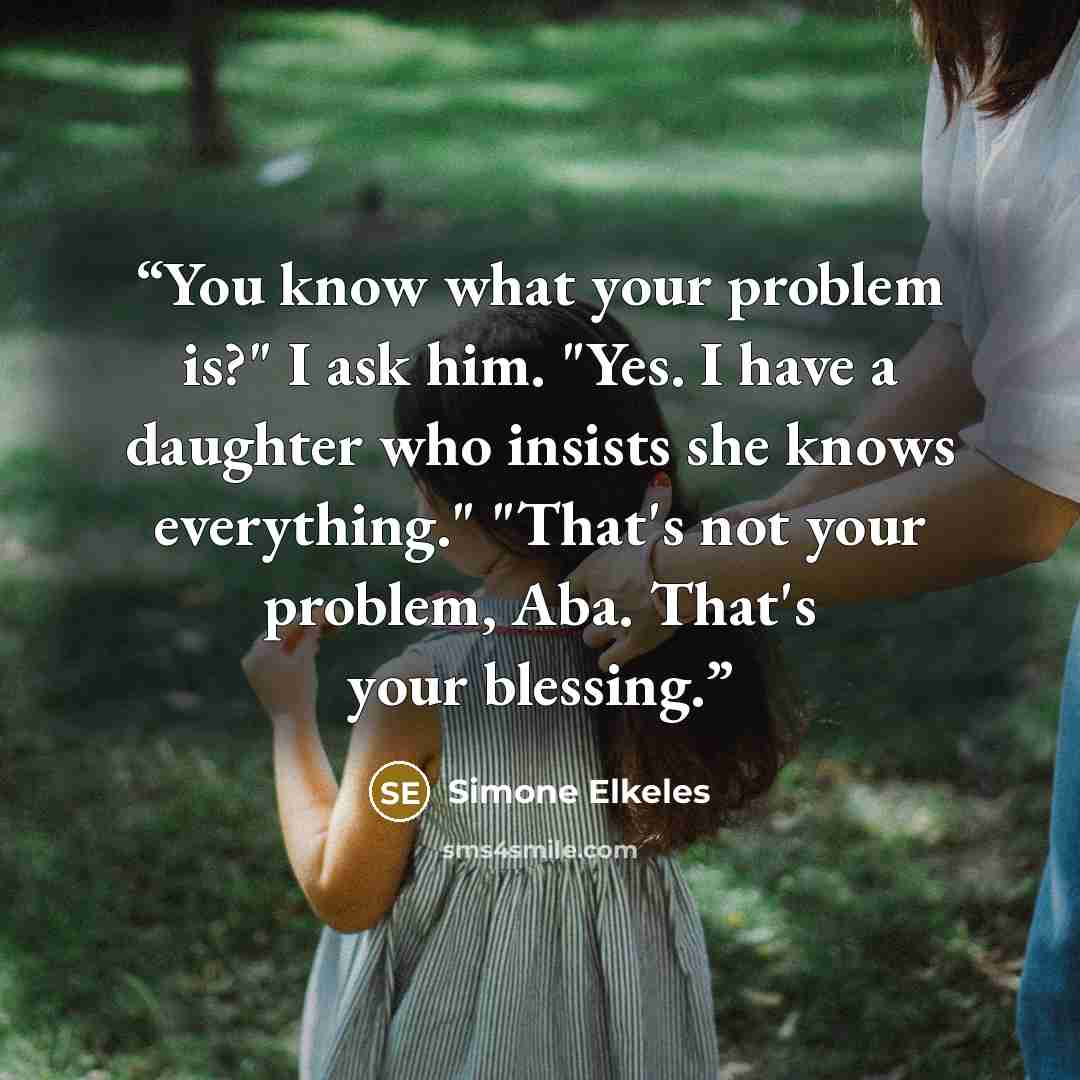 “You know what your problem is?" I ask him. "Yes. I have a daughter who insists she knows everything." "That's not your problem, Aba. That's your blessing.” quote by Simone Elkeles