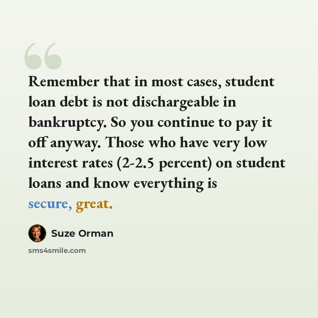 “Remember that in most cases, student loan debt is not dischargeable in bankruptcy. So you continue to pay it off anyway. Those who have very low interest rates (2-2.5 percent) on student loans and know everything is secure, great.” quote by Suze Orman